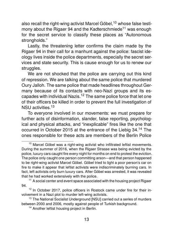 also recall the right-wing activist Marcel Gébel, ’ whose false testi- mony about the Rigaer 94 and the Kadterschmiede’’ was enough for the secret service to classify these places as “Autonomous strongholds.”  Lastly, the threatening letter confirms the claim made by the Rigaer 94 in their call for a manhunt against the police: fascist ide- ology lives inside the police departments, especially the secret ser- vices and state security. This is cause enough for us to renew our struggles.  We are ot shocked that the police are carrying out this kind of repression. We are talking about the same police that murdered Oury Jalloh. The same police that made headiines throughout Ger- many because of its contacts with neo-Nazi groups and its es- capades with individual Nazis.’2 The same police force that let one of their officers be killed in order to prevent the full investigation of NSU activities.’  To everyone involved in our movements: we must prepare for further acts of disinformation, slander, false reporting, psycholog- ical and physical attacks, and “inexplicable” fires like the one that oceurred in October 2015 at the entrance of the Liebig 34. The ones responsible for these acts are members of the Berlin Police  * Marcel Gobel was a right-wing activist who inflrated lefist movements. During the summer of 2016, when the Rigaer Strasse was being evicted by the police, luxury cars caught i every night for months on end to protest the eviction “The police only caught one person commiing arson—and that person happened 10 be right-wing activist Marcel Gobel. Gabel tried to light a poor person’s car on fire to make it appear that leftist actvists were indiscriminately burning cars. In fact, left activists only bur luxury cars. After Golbel was artested, it was revealed that he had worked extensively with the police.  ’ Asocialcenter and event space associated with the housing project Rigaer 9  2 In October 2017, police officers in Rostock came under fire fo their i volvementin a Nazi plot to murder left-ving activsts.  * The National Socialist Underground [NSU] carried out a series of murders between 2000 and 2006, mostly against people of Turkish background.  * Another lefist housing project in Berlin  13 